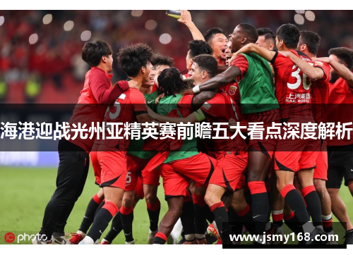 海港迎战光州亚精英赛前瞻五大看点深度解析