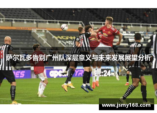 萨尔瓦多告别广州队深层意义与未来发展展望分析