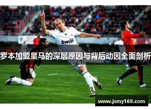 罗本加盟皇马的深层原因与背后动因全面剖析
