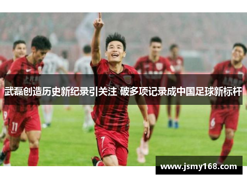武磊创造历史新纪录引关注 破多项记录成中国足球新标杆